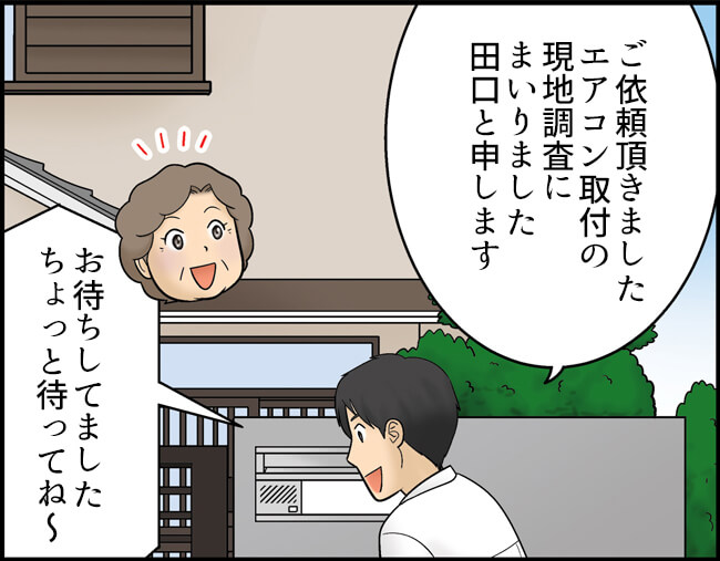 ―現地調査当日―　田口「ご依頼頂きましたエアコン取付の現地調査にまいりました 田口と申します」おばあさん「お待ちしてました。ちょっと待ってね～」