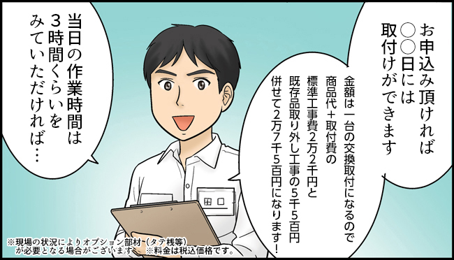 田口「お申込み頂ければ○○日には取付ができます。金額は一台の交換取付になるので商品代+20,0000円になります！当日の作業時間は3時間くらいをみていただければ・・・」※現場の状況によりオプション部材（タテ桟等）が必要となる場合がございます。