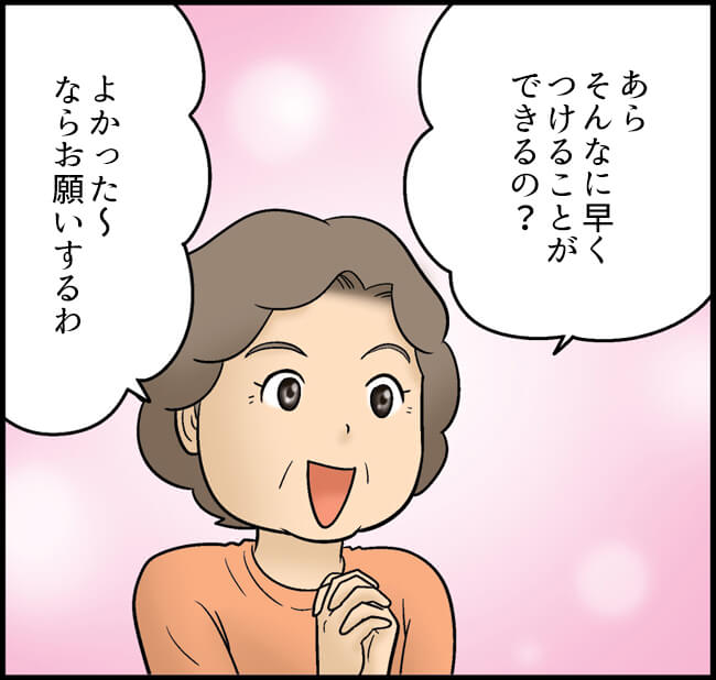 あらそんなに早くつけることができるの？よかった～ならお願いするわ