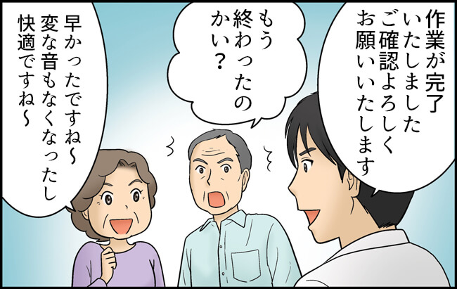 田口「作業が完了いたしました。ご確認よろしくお願いいたします」おじいさん「もう終わったのかい？」おばあさん「早かったですね～変な音もなくなったし快適ですね～」