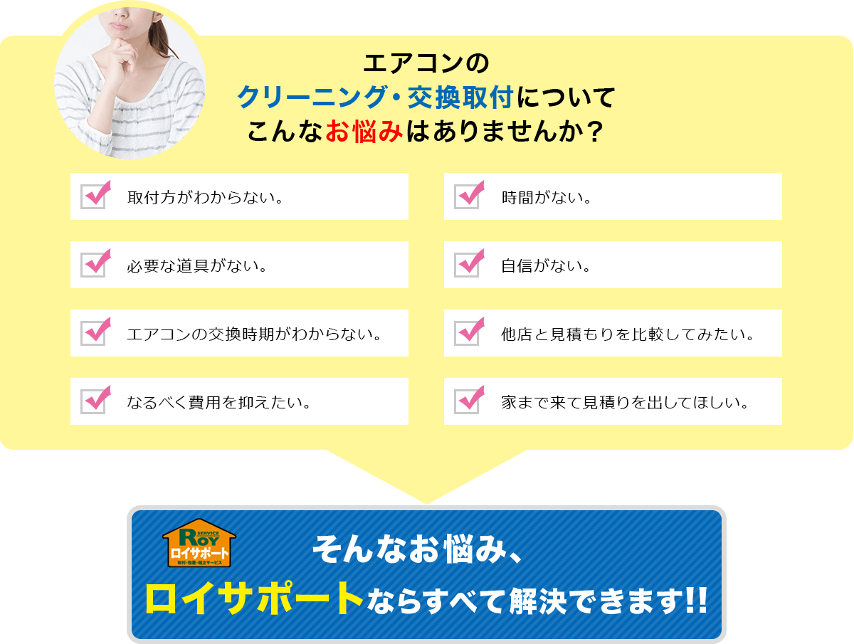 エアコンクリーニング・交換取付についてこんなお悩みはありませんか？｜取付方が分からない/取付する時間がない/必要な道具がない/取付する自身がない/エアコンの交換時期が分からない/電気屋さんに高い商品を勧められた/なるべく費用を抑えたい/家まで来て見積もりを出してほしい...そんなお悩み、ロイサポならすべて解決できます！